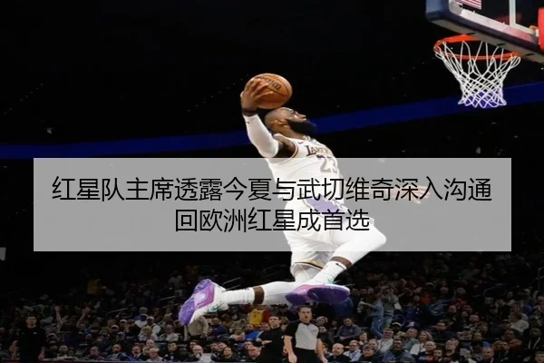 红星队主席透露今夏与武切维奇深入沟通 回欧洲红星成首选