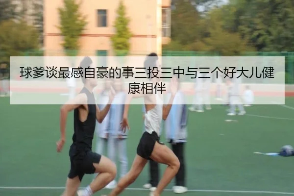 球爹谈最感自豪的事三投三中与三个好大儿健康相伴